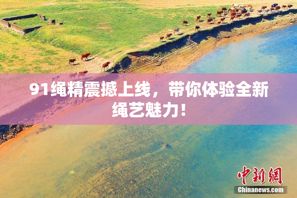 91绳精震撼上线，带你体验全新绳艺魅力！