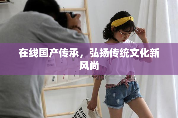 在线国产传承，弘扬传统文化新风尚