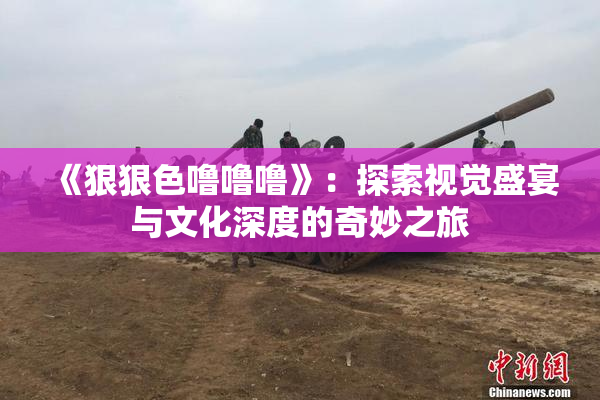 《狠狠色噜噜噜》：探索视觉盛宴与文化深度的奇妙之旅