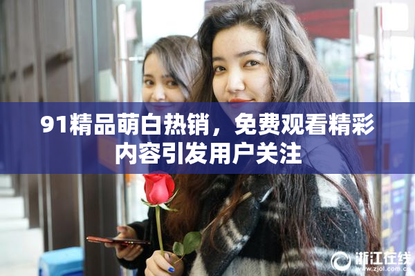 91精品萌白热销，免费观看精彩内容引发用户关注