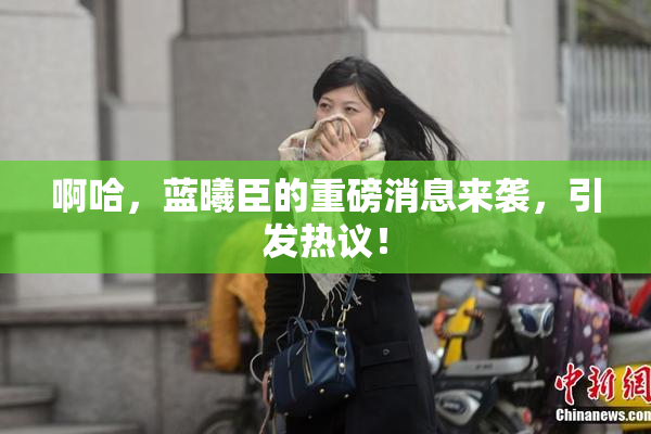 啊哈，蓝曦臣的重磅消息来袭，引发热议！