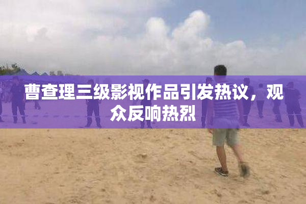 曹查理三级影视作品引发热议，观众反响热烈