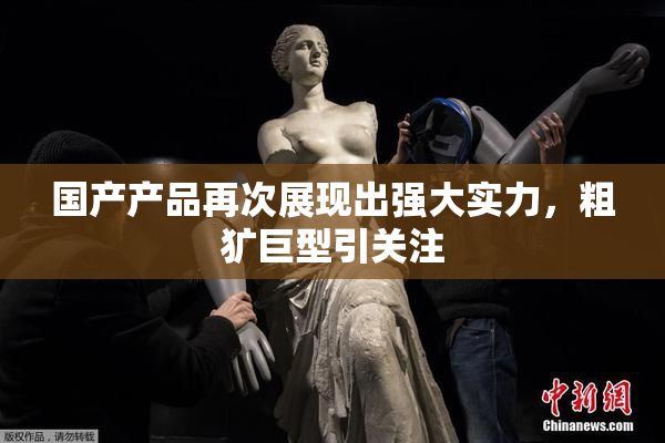 国产产品再次展现出强大实力，粗犷巨型引关注