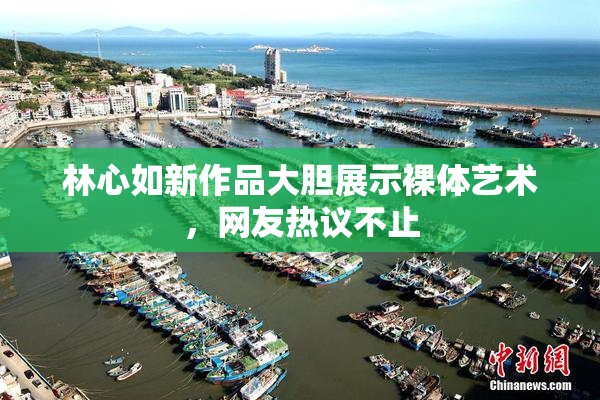 林心如新作品大胆展示裸体艺术，网友热议不止