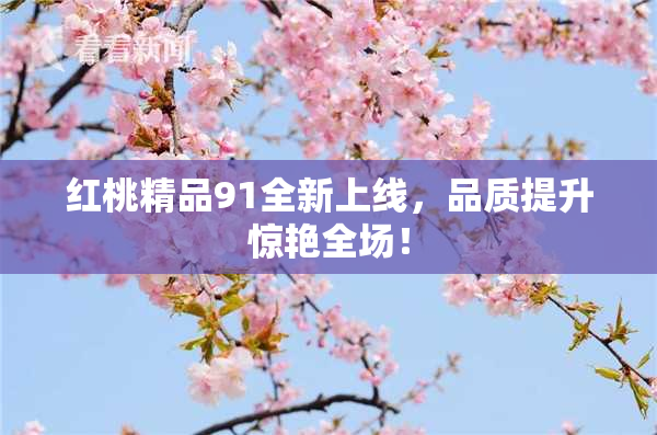 红桃精品91全新上线，品质提升惊艳全场！