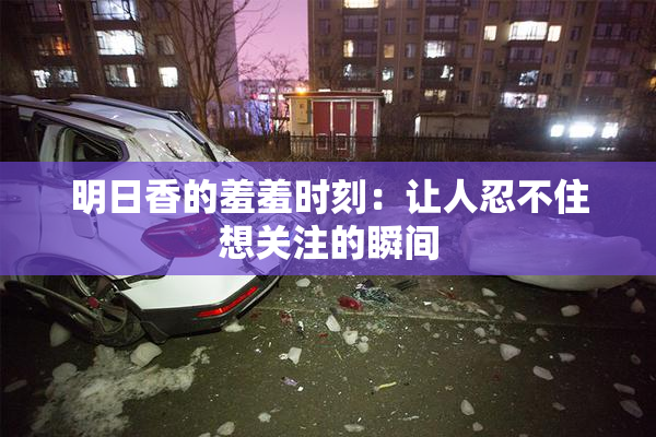 明日香的羞羞时刻：让人忍不住想关注的瞬间