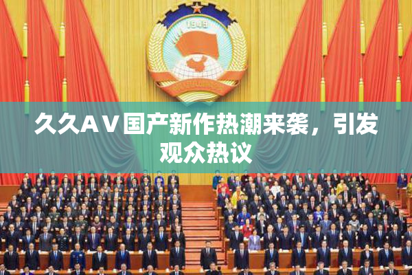 久久AⅤ国产新作热潮来袭，引发观众热议
