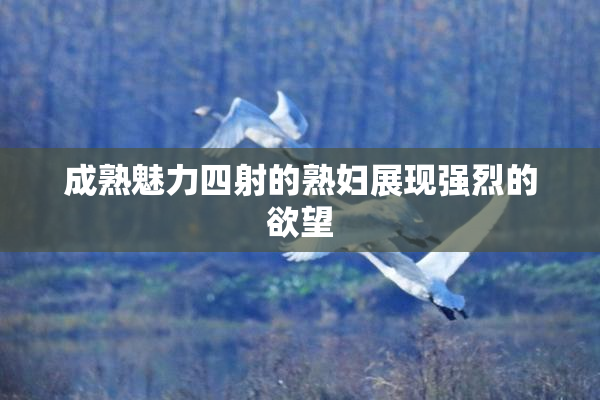 成熟魅力四射的熟妇展现强烈的欲望