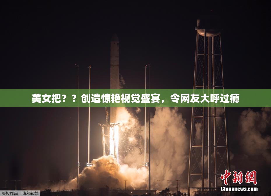美女把？？创造惊艳视觉盛宴，令网友大呼过瘾