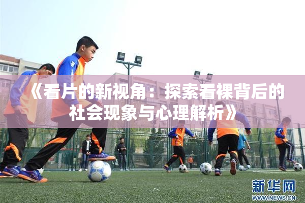 《看片的新视角：探索看裸背后的社会现象与心理解析》