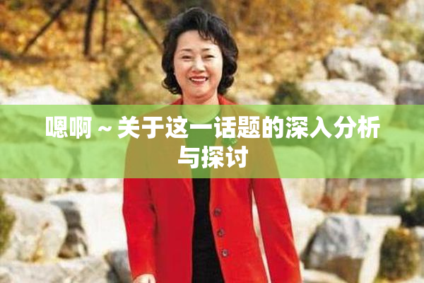 嗯啊～关于这一话题的深入分析与探讨