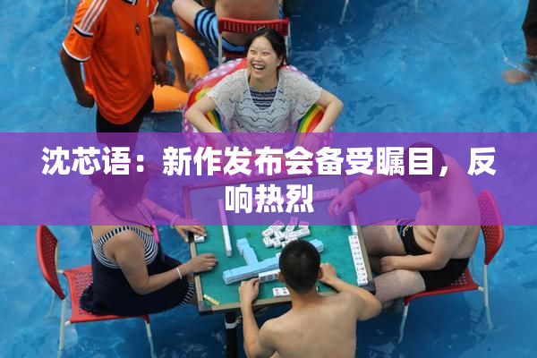 沈芯语：新作发布会备受瞩目，反响热烈