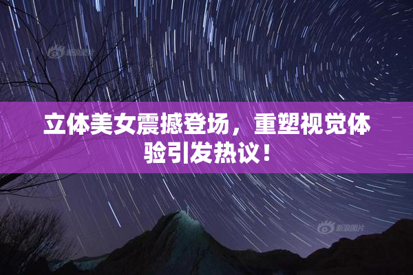 立体美女震撼登场，重塑视觉体验引发热议！