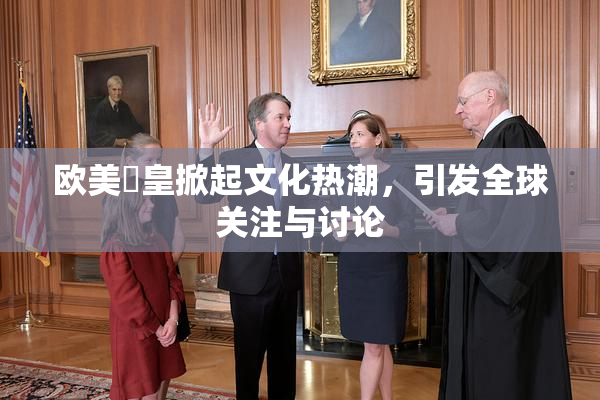 欧美嘼皇掀起文化热潮，引发全球关注与讨论