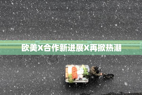 欧美X合作新进展X再掀热潮