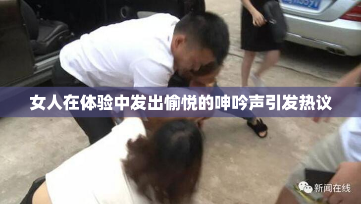 女人在体验中发出愉悦的呻吟声引发热议