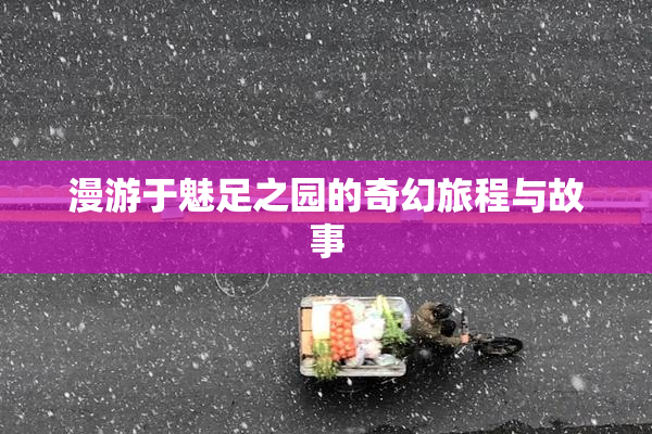 漫游于魅足之园的奇幻旅程与故事