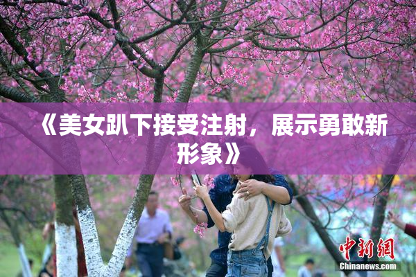 《美女趴下接受注射，展示勇敢新形象》