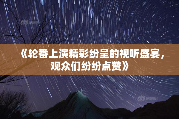 《轮番上演精彩纷呈的视听盛宴，观众们纷纷点赞》