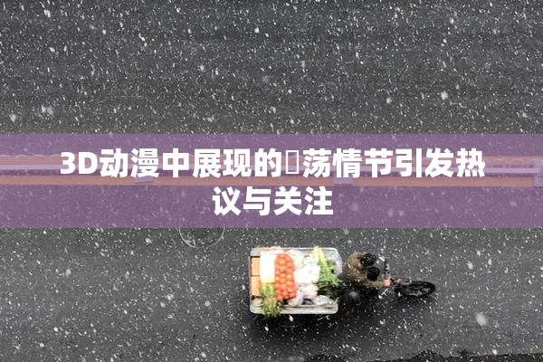 3D动漫中展现的婬荡情节引发热议与关注