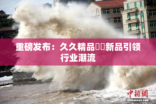 重磅发布：久久精品國產新品引领行业潮流