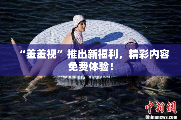 “羞羞视”推出新福利，精彩内容免费体验！