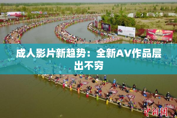 成人影片新趋势：全新AV作品层出不穷