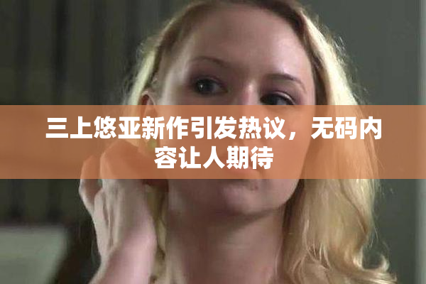 三上悠亚新作引发热议，无码内容让人期待
