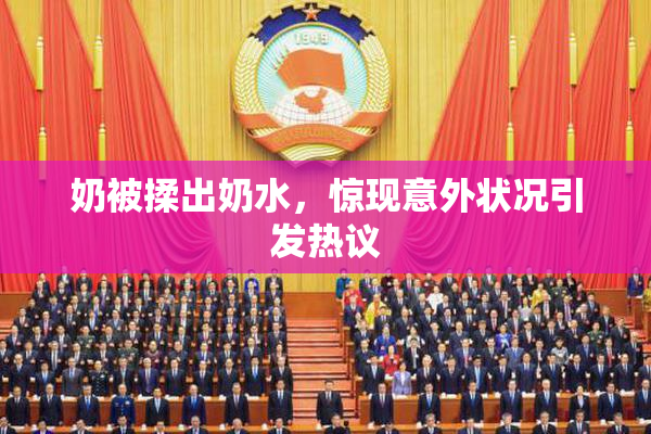 奶被揉出奶水，惊现意外状况引发热议