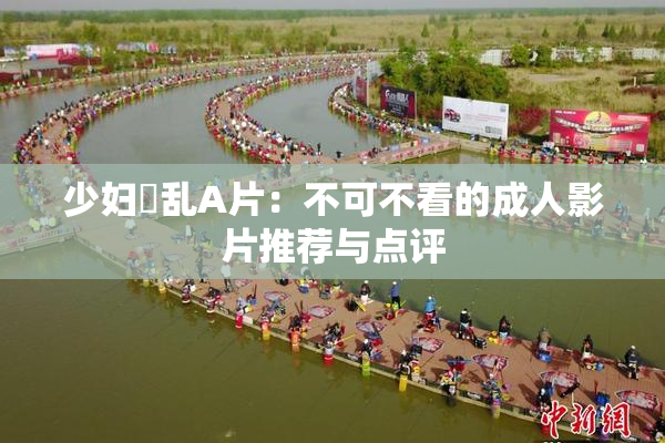 少妇婬乱A片：不可不看的成人影片推荐与点评
