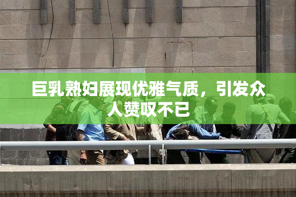 巨乳熟妇展现优雅气质，引发众人赞叹不已