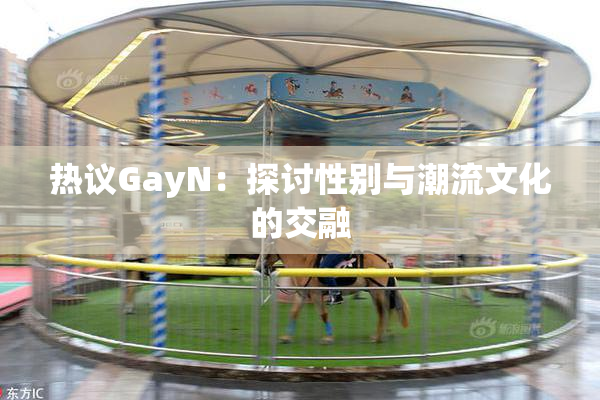 热议GayN：探讨性别与潮流文化的交融