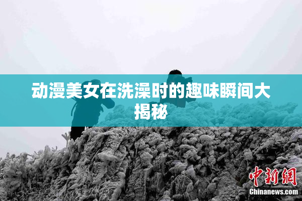 动漫美女在洗澡时的趣味瞬间大揭秘