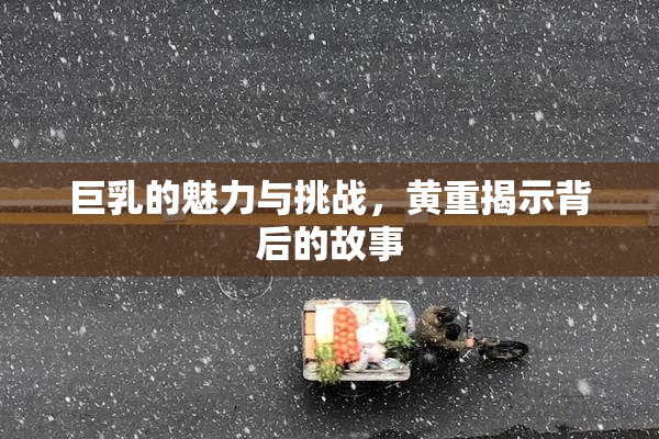 巨乳的魅力与挑战，黄重揭示背后的故事