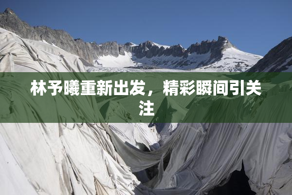 林予曦重新出发，精彩瞬间引关注