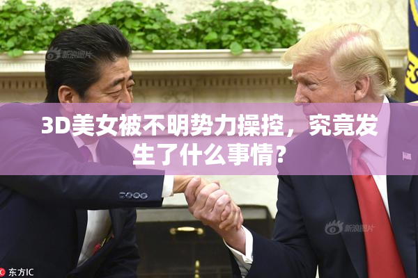 3D美女被不明势力操控，究竟发生了什么事情？