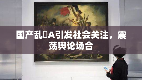 国产乱婬A引发社会关注，震荡舆论场合