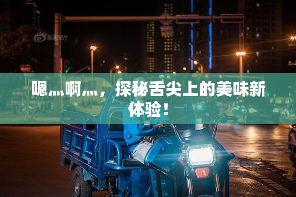嗯灬啊灬，探秘舌尖上的美味新体验！