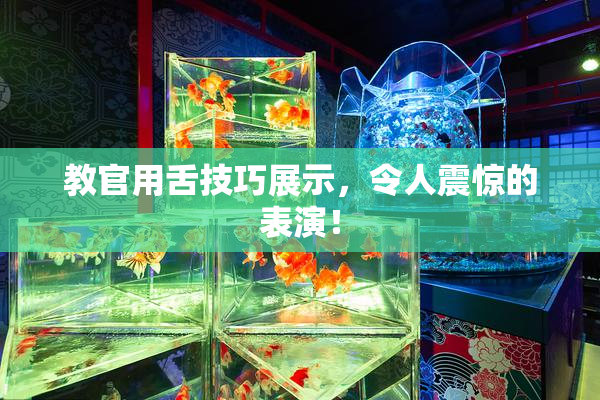 教官用舌技巧展示，令人震惊的表演！