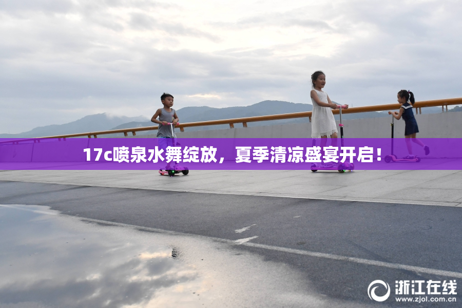 17c喷泉水舞绽放，夏季清凉盛宴开启！