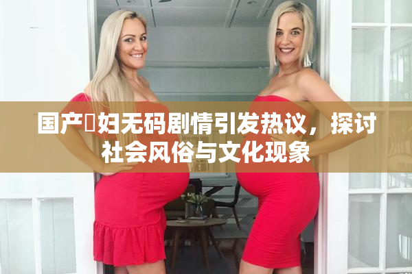 国产婬妇无码剧情引发热议，探讨社会风俗与文化现象