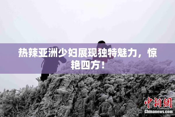 热辣亚洲少妇展现独特魅力，惊艳四方！