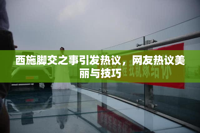 西施脚交之事引发热议，网友热议美丽与技巧