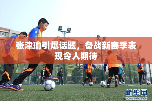 张津瑜引爆话题，备战新赛季表现令人期待
