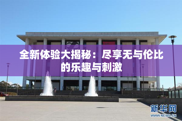 全新体验大揭秘：尽享无与伦比的乐趣与刺激