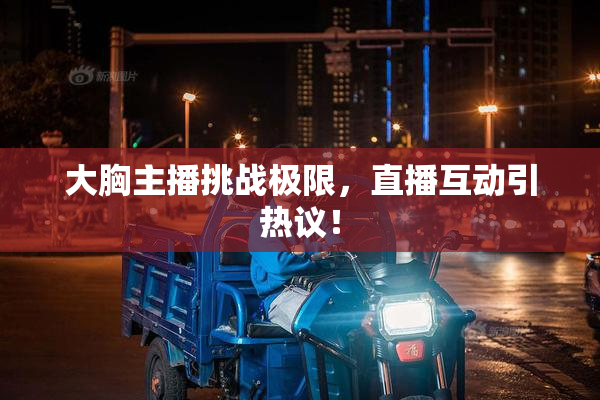 大胸主播挑战极限，直播互动引热议！