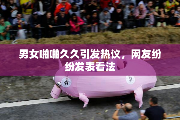 男女啪啪久久引发热议，网友纷纷发表看法