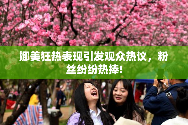娜美狂热表现引发观众热议，粉丝纷纷热捧!