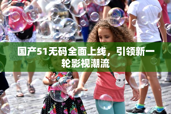 国产51无码全面上线，引领新一轮影视潮流