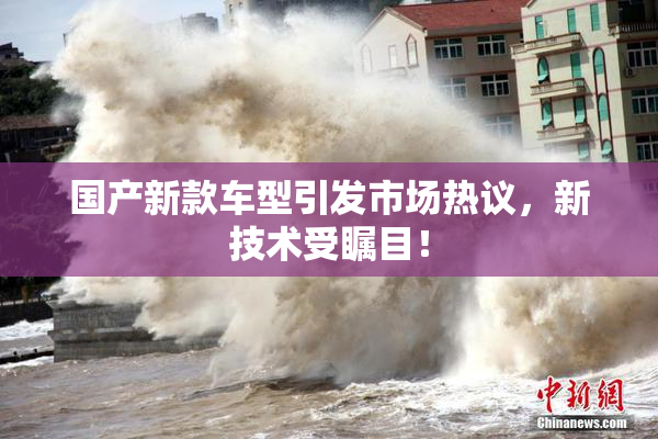 国产新款车型引发市场热议，新技术受瞩目！